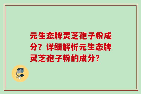 元生态牌灵芝孢子粉成分?详细解析元生态牌灵芝孢子粉的成分? 元生态牌灵芝孢子粉成分?详细解析元生态牌灵芝孢子粉的成分?