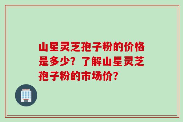 山星灵芝孢子粉的价格是多少？了解山星灵芝孢子粉的市场价？