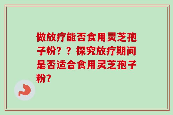 做放疗能否食用灵芝孢子粉？？探究放疗期间是否适合食用灵芝孢子粉？