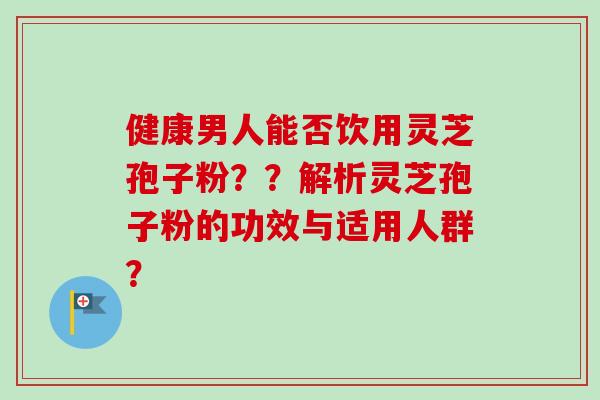 健康男人能否饮用灵芝孢子粉？？解析灵芝孢子粉的功效与适用人群？