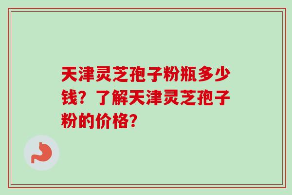 天津灵芝孢子粉瓶多少钱？了解天津灵芝孢子粉的价格？