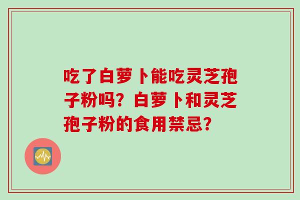 吃了白萝卜能吃灵芝孢子粉吗？白萝卜和灵芝孢子粉的食用禁忌？