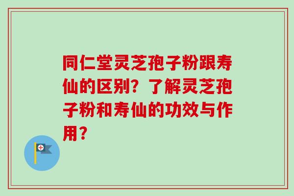 同仁堂灵芝孢子粉跟寿仙的区别？了解灵芝孢子粉和寿仙的功效与作用？