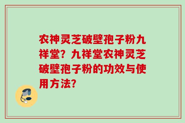 农神灵芝破壁孢子粉九祥堂？九祥堂农神灵芝破壁孢子粉的功效与使用方法？