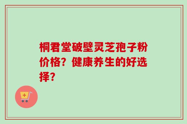 桐君堂破壁灵芝孢子粉价格？健康养生的好选择？