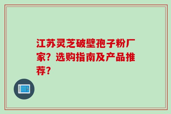 江苏灵芝破壁孢子粉厂家？选购指南及产品推荐？