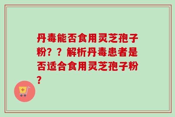 丹毒能否食用灵芝孢子粉??解析丹毒患者是否适合食用灵芝孢子粉? 丹毒能否食用灵芝孢子粉??解析丹毒患者是否适合食用灵芝孢子粉?