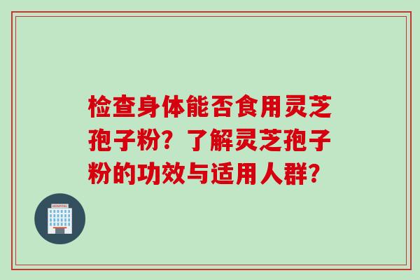 检查身体能否食用灵芝孢子粉？了解灵芝孢子粉的功效与适用人群？