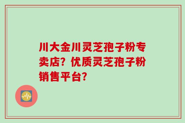 川大金川灵芝孢子粉专卖店？优质灵芝孢子粉销售平台？