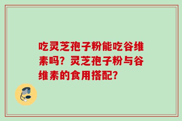 吃灵芝孢子粉能吃谷维素吗？灵芝孢子粉与谷维素的食用搭配？
