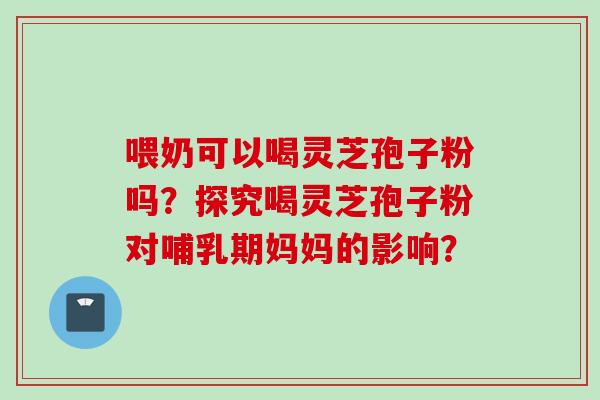喂奶可以喝灵芝孢子粉吗？探究喝灵芝孢子粉对哺乳期妈妈的影响？