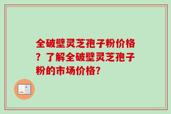 全破壁灵芝孢子粉价格？了解全破壁灵芝孢子粉的市场价格？