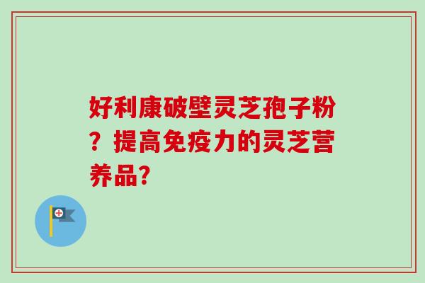 好利康破壁灵芝孢子粉？提高免疫力的灵芝营养品？