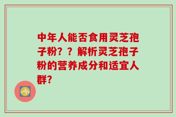 中年人能否食用灵芝孢子粉？？解析灵芝孢子粉的营养成分和适宜人群？