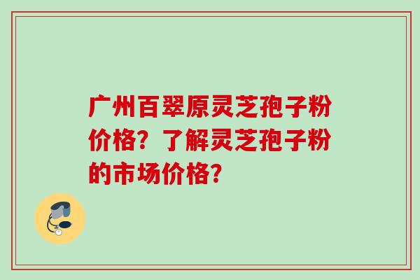 广州百翠原灵芝孢子粉价格？了解灵芝孢子粉的市场价格？
