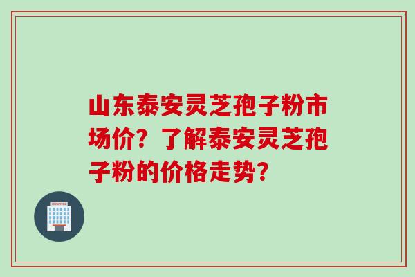 山东泰安灵芝孢子粉市场价？了解泰安灵芝孢子粉的价格走势？
