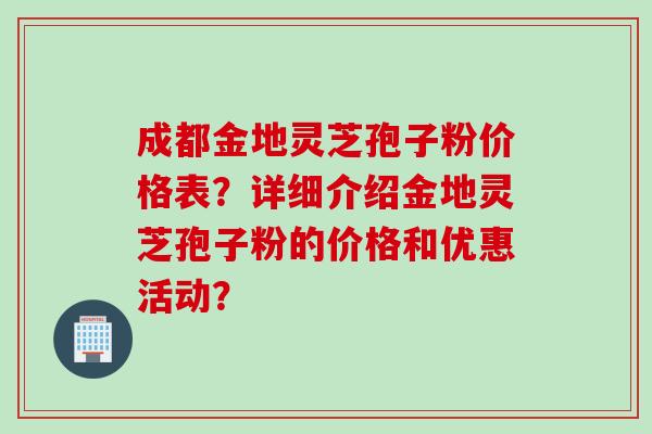 成都金地灵芝孢子粉价格表？详细介绍金地灵芝孢子粉的价格和优惠活动？