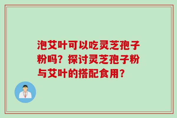 泡艾叶可以吃灵芝孢子粉吗？探讨灵芝孢子粉与艾叶的搭配食用？