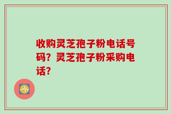 收购灵芝孢子粉电话号码？灵芝孢子粉采购电话？