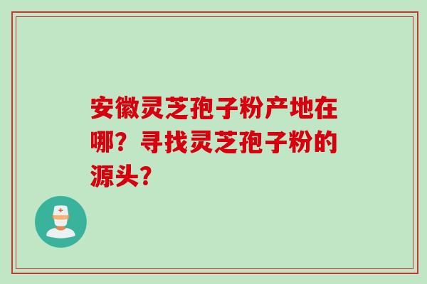 安徽灵芝孢子粉产地在哪？寻找灵芝孢子粉的源头？