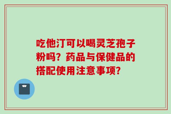 吃他汀可以喝灵芝孢子粉吗？药品与保健品的搭配使用注意事项？