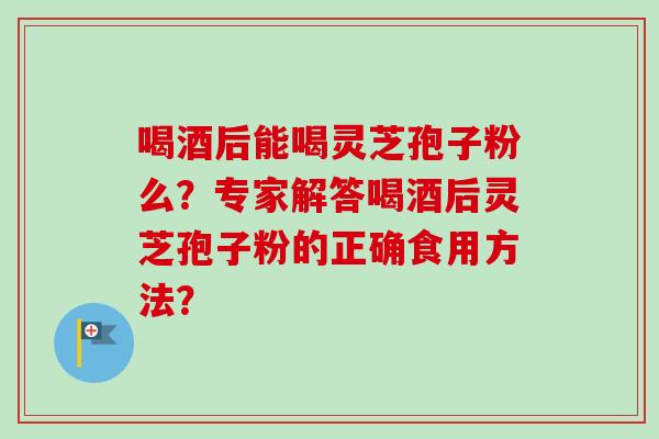 喝酒后能喝灵芝孢子粉么？专家解答喝酒后灵芝孢子粉的正确食用方法？