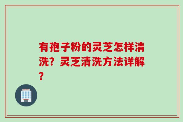 有孢子粉的灵芝怎样清洗？灵芝清洗方法详解？