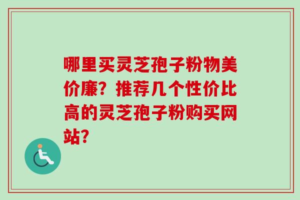 哪里买灵芝孢子粉物美价廉？推荐几个性价比高的灵芝孢子粉购买网站？