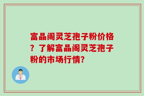 富晶阁灵芝孢子粉价格？了解富晶阁灵芝孢子粉的市场行情？