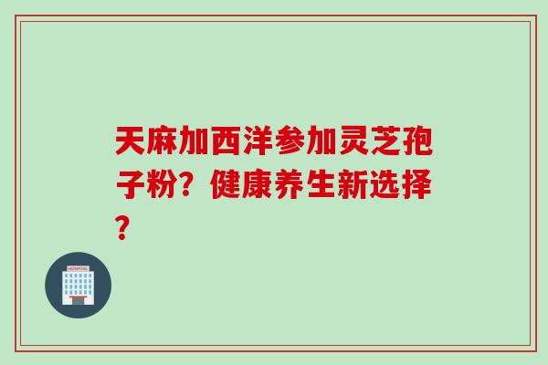天麻加西洋参加灵芝孢子粉？健康养生新选择？