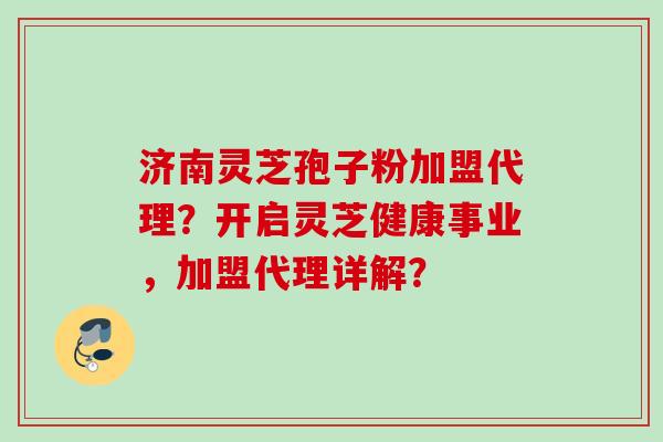 济南灵芝孢子粉加盟代理？开启灵芝健康事业，加盟代理详解？