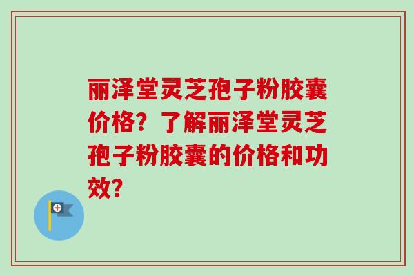 丽泽堂灵芝孢子粉胶囊价格？了解丽泽堂灵芝孢子粉胶囊的价格和功效？