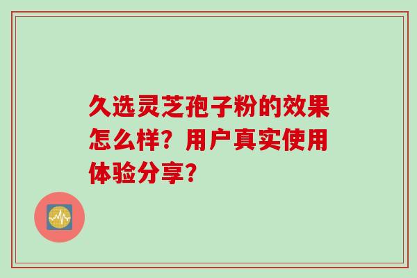 久选灵芝孢子粉的效果怎么样？用户真实使用体验分享？