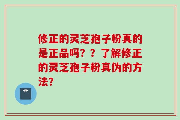 修正的灵芝孢子粉真的是正品吗？？了解修正的灵芝孢子粉真伪的方法？