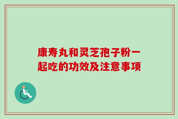 康寿丸和灵芝孢子粉一起吃的功效及注意事项