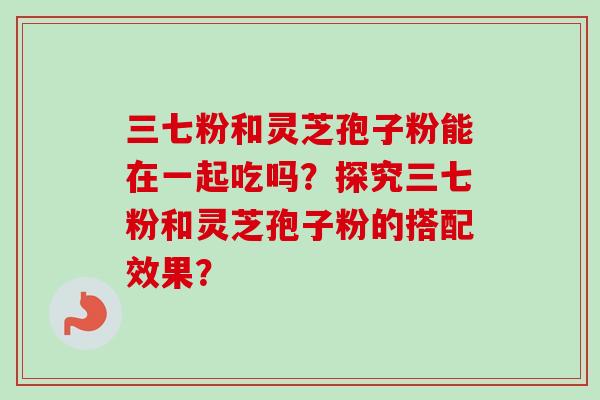 三七粉和灵芝孢子粉能在一起吃吗？探究三七粉和灵芝孢子粉的搭配效果？
