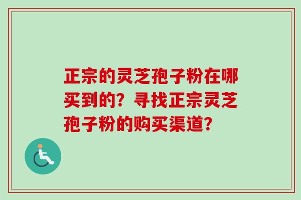 正宗的灵芝孢子粉在哪买到的？寻找正宗灵芝孢子粉的购买渠道？