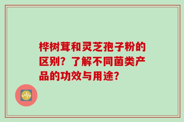桦树茸和灵芝孢子粉的区别？了解不同菌类产品的功效与用途？