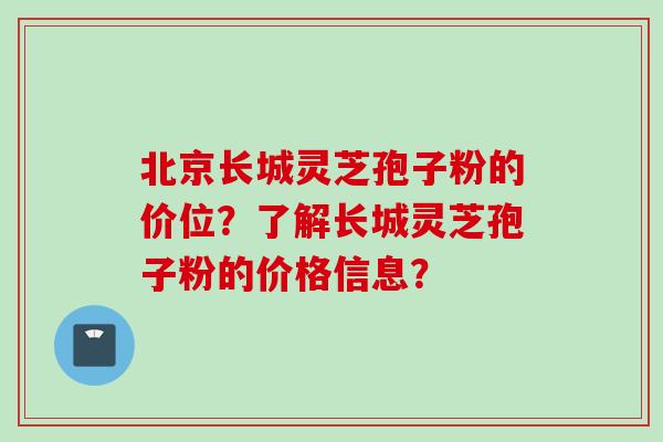 北京长城灵芝孢子粉的价位？了解长城灵芝孢子粉的价格信息？