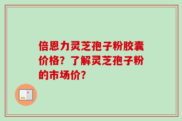 倍恩力灵芝孢子粉胶囊价格？了解灵芝孢子粉的市场价？
