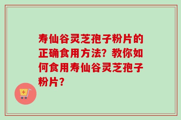 寿仙谷灵芝孢子粉片的正确食用方法？教你如何食用寿仙谷灵芝孢子粉片？
