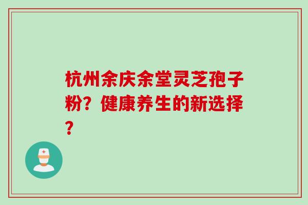 杭州余庆余堂灵芝孢子粉?健康养生的新选择? 杭州余庆余堂灵芝孢子粉?健康养生的新选择?