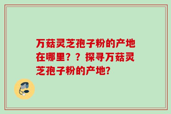 万菇灵芝孢子粉的产地在哪里？？探寻万菇灵芝孢子粉的产地？