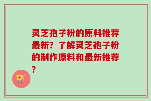 灵芝孢子粉的原料推荐最新？了解灵芝孢子粉的制作原料和最新推荐？