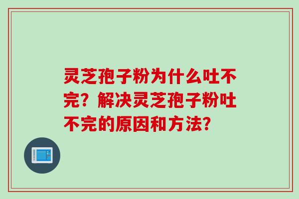 灵芝孢子粉为什么吐不完？解决灵芝孢子粉吐不完的原因和方法？