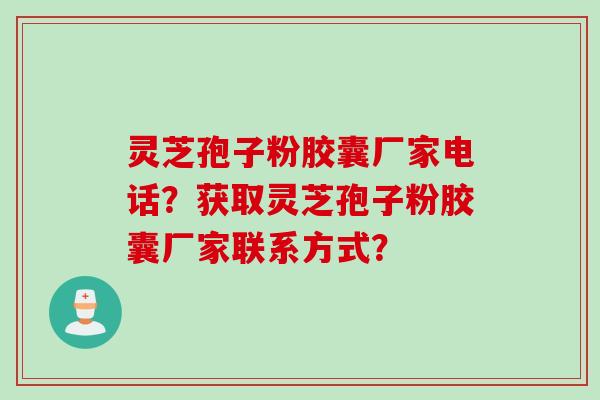 灵芝孢子粉胶囊厂家电话？获取灵芝孢子粉胶囊厂家联系方式？