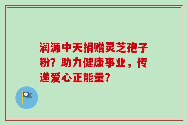 润源中天捐赠灵芝孢子粉？助力健康事业，传递爱心正能量？