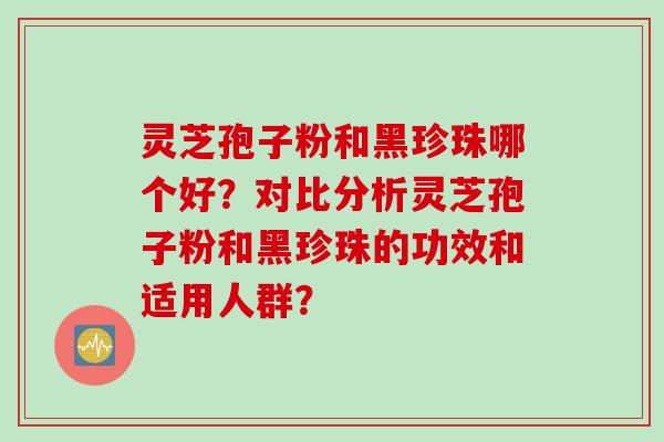灵芝孢子粉和黑珍珠哪个好？对比分析灵芝孢子粉和黑珍珠的功效和适用人群？