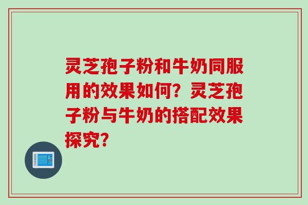 灵芝孢子粉和牛奶同服用的效果如何？灵芝孢子粉与牛奶的搭配效果探究？