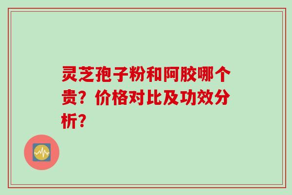 灵芝孢子粉和阿胶哪个贵？价格对比及功效分析？
